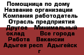 Помощница по дому › Название организации ­ Компания-работодатель › Отрасль предприятия ­ Другое › Минимальный оклад ­ 1 - Все города Работа » Вакансии   . Адыгея респ.,Адыгейск г.